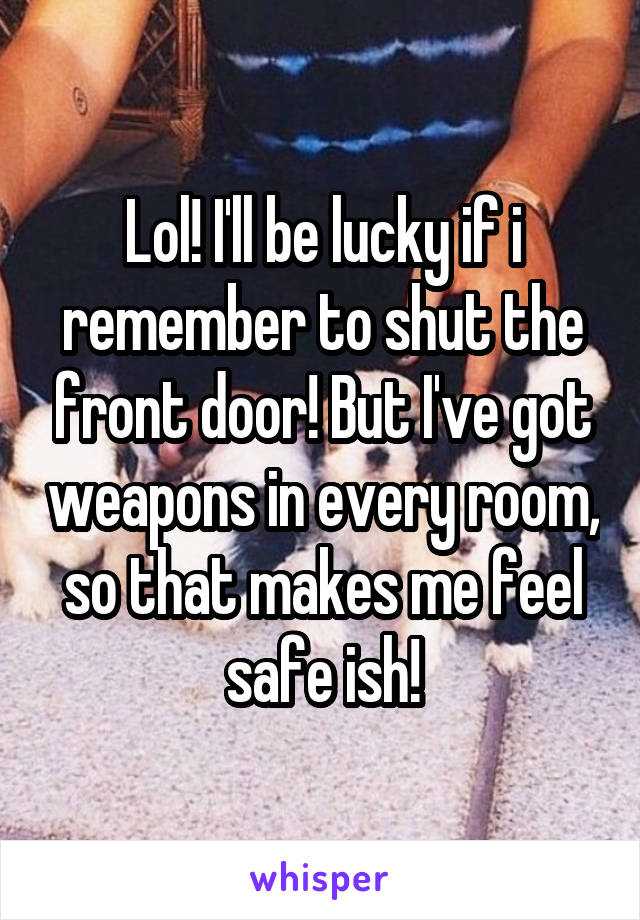 Lol! I'll be lucky if i remember to shut the front door! But I've got weapons in every room, so that makes me feel safe ish!