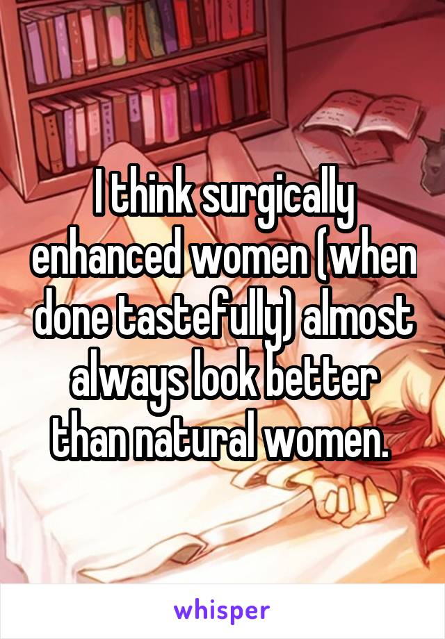 I think surgically enhanced women (when done tastefully) almost always look better than natural women. 