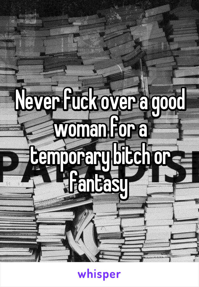 Never fuck over a good woman for a temporary bitch or fantasy 