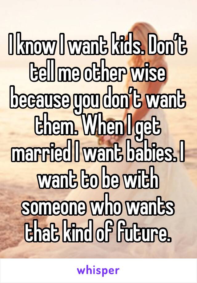 I know I want kids. Don’t tell me other wise because you don’t want them. When I get married I want babies. I want to be with someone who wants that kind of future. 