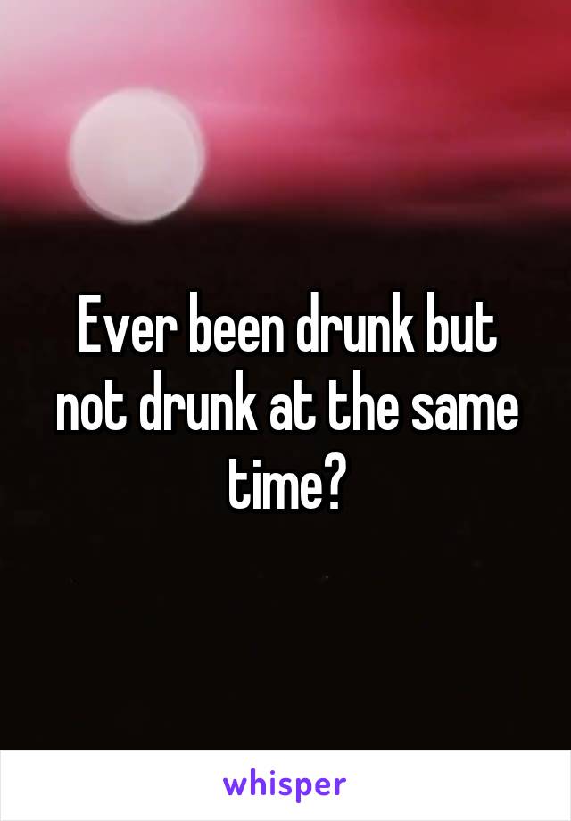 Ever been drunk but not drunk at the same time?