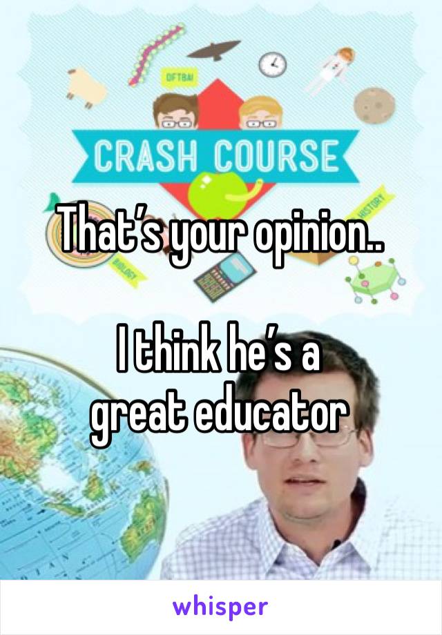 That’s your opinion.. 
 
I think he’s a great educator 