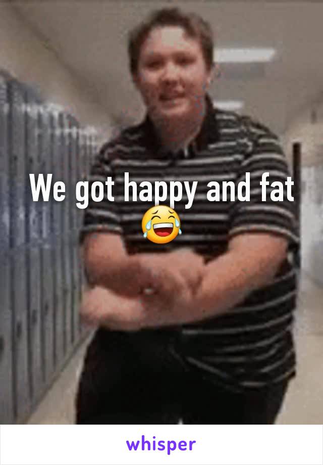 We got happy and fat
😂