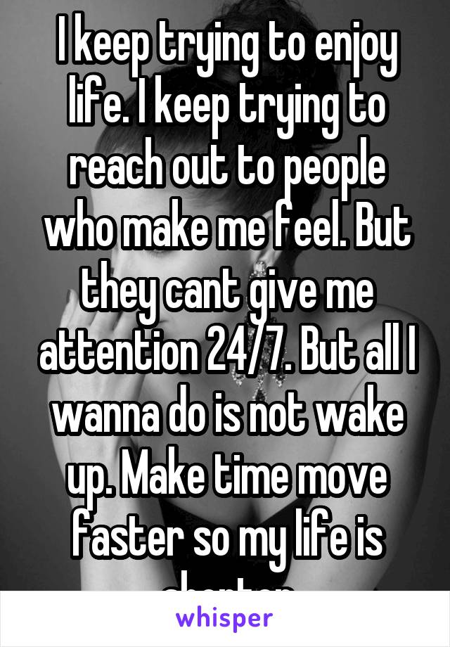 I keep trying to enjoy life. I keep trying to reach out to people who make me feel. But they cant give me attention 24/7. But all I wanna do is not wake up. Make time move faster so my life is shorter