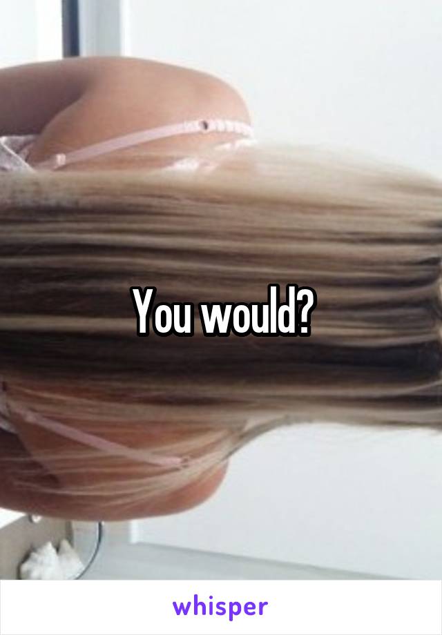 You would?