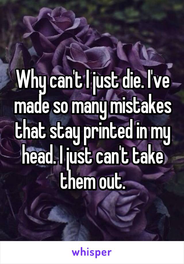Why can't I just die. I've made so many mistakes that stay printed in my head. I just can't take them out.