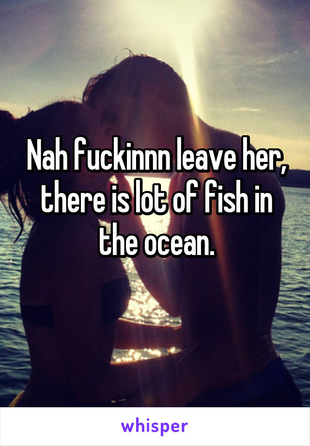 Nah fuckinnn leave her, there is lot of fish in the ocean.
