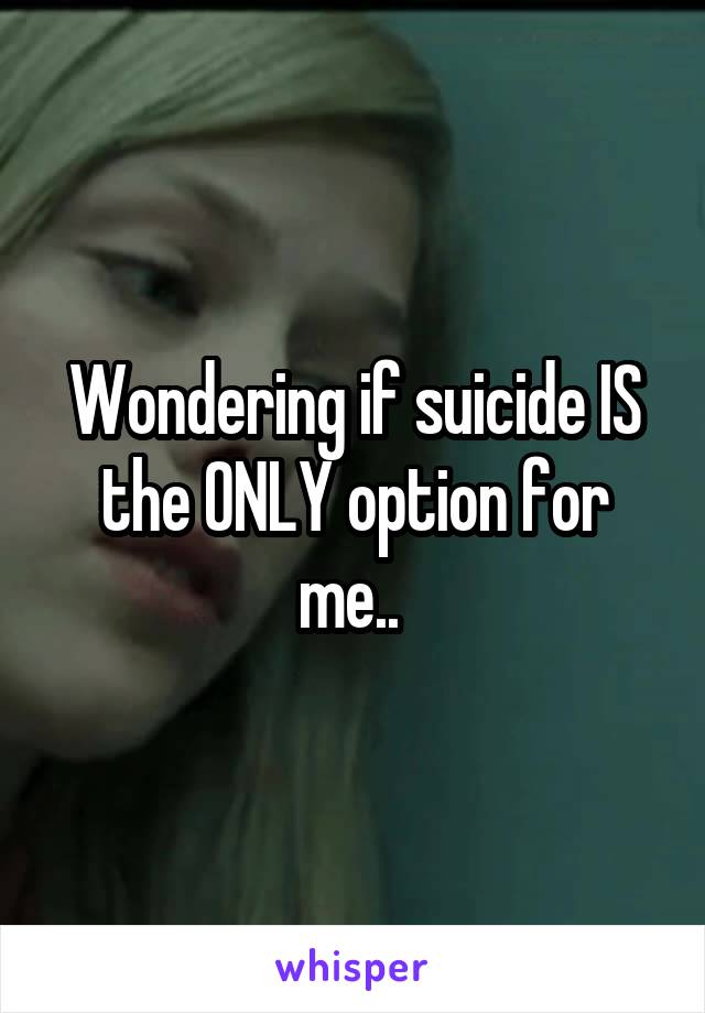 Wondering if suicide IS the ONLY option for me.. 