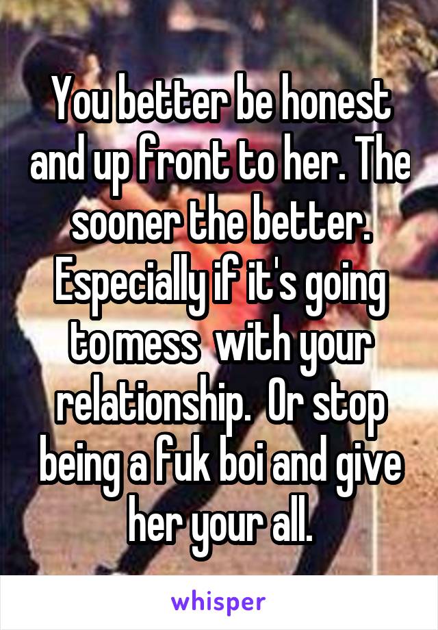 You better be honest and up front to her. The sooner the better.
Especially if it's going to mess  with your relationship.  Or stop being a fuk boi and give her your all.