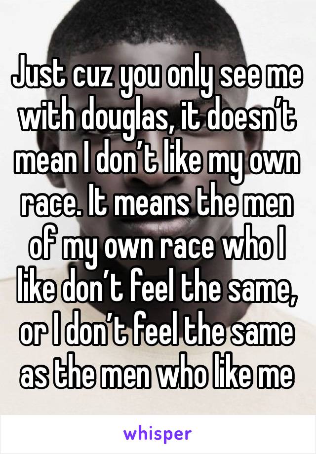 Just cuz you only see me with douglas, it doesn’t mean I don’t like my own race. It means the men of my own race who I like don’t feel the same, or I don’t feel the same as the men who like me 