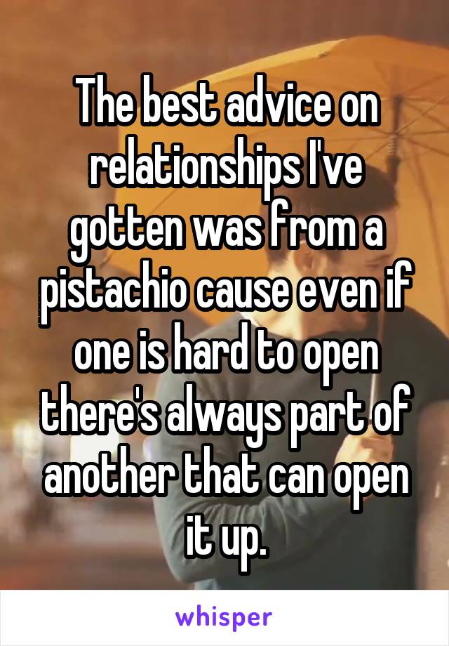 The best advice on relationships I've gotten was from a pistachio cause even if one is hard to open there's always part of another that can open it up.