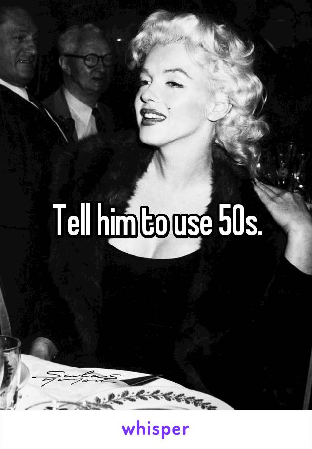 Tell him to use 50s.