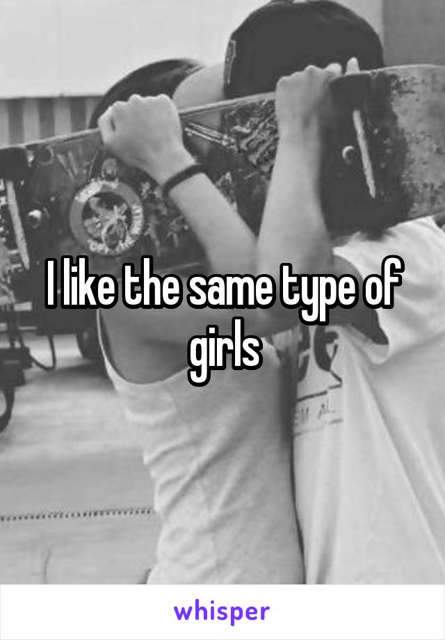 I like the same type of girls