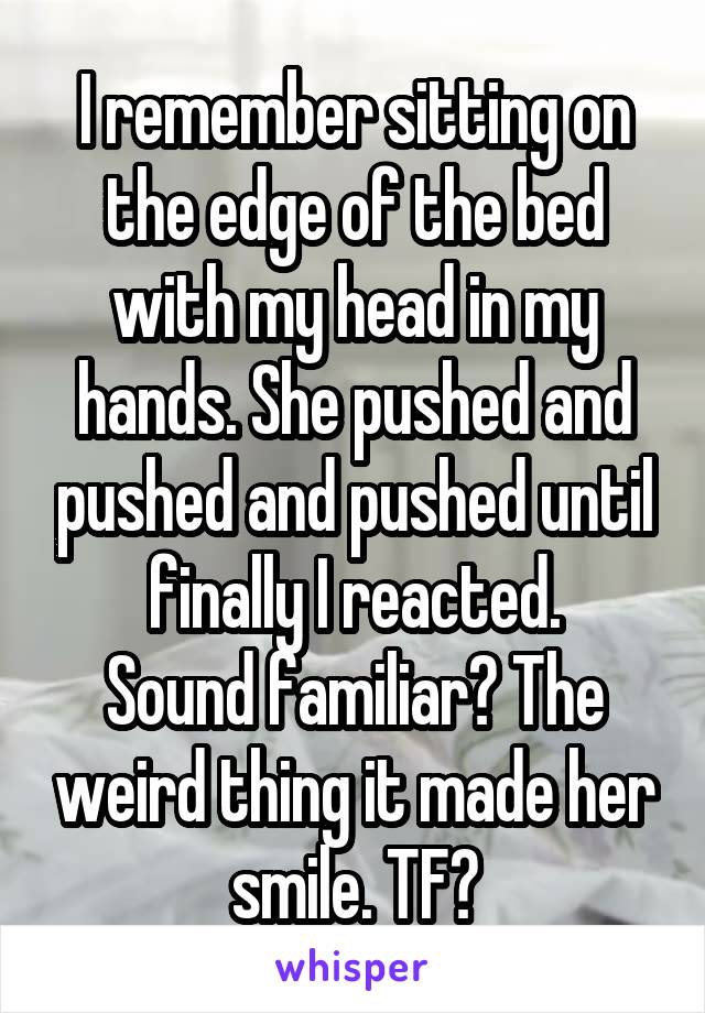 I remember sitting on the edge of the bed with my head in my hands. She pushed and pushed and pushed until finally I reacted.
Sound familiar? The weird thing it made her smile. TF?