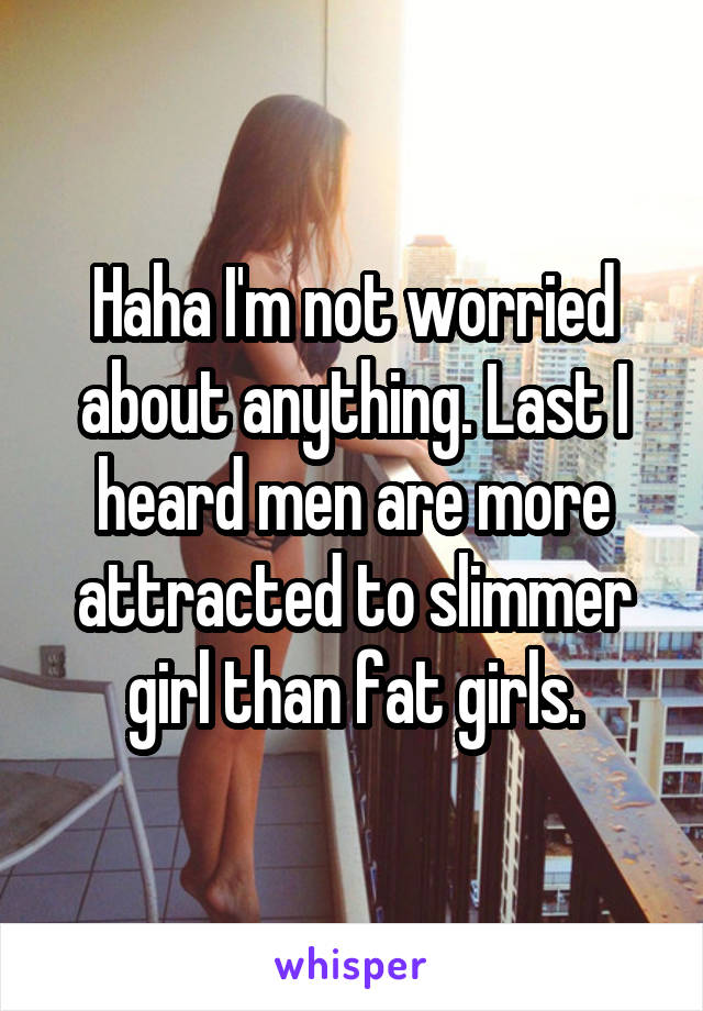 Haha I'm not worried about anything. Last I heard men are more attracted to slimmer girl than fat girls.