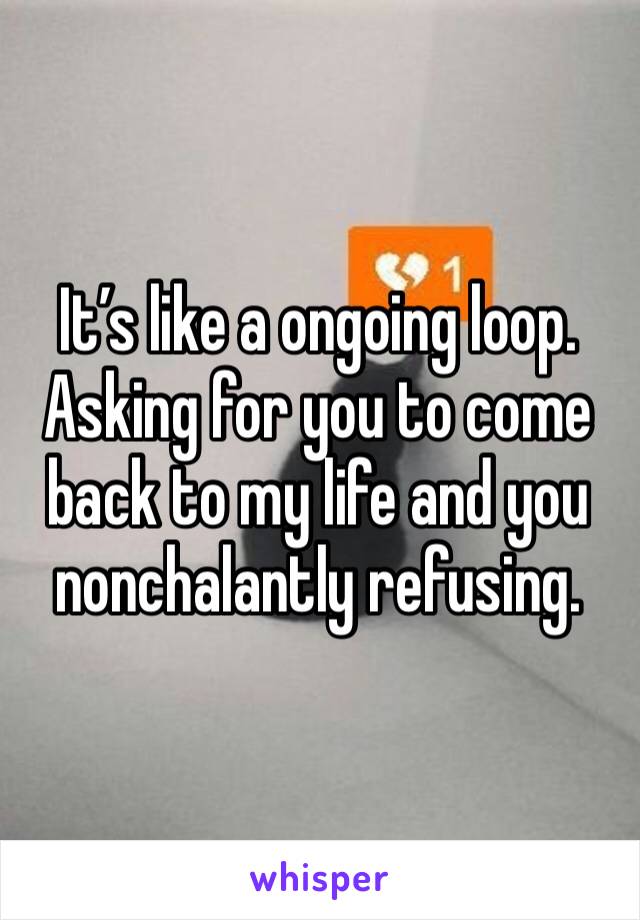 It’s like a ongoing loop. Asking for you to come back to my life and you nonchalantly refusing.