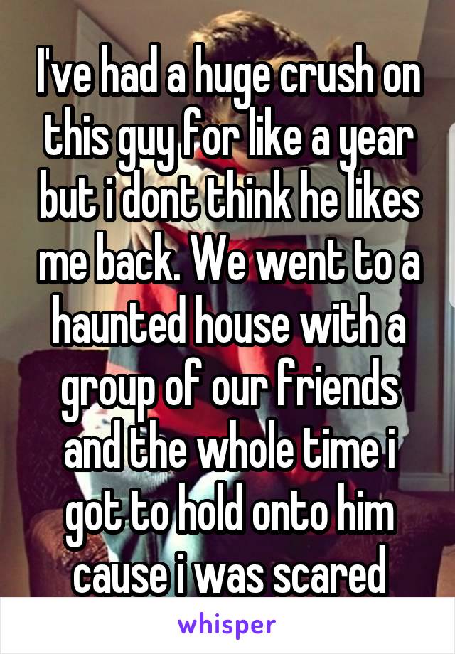I've had a huge crush on this guy for like a year but i dont think he likes me back. We went to a haunted house with a group of our friends and the whole time i got to hold onto him cause i was scared