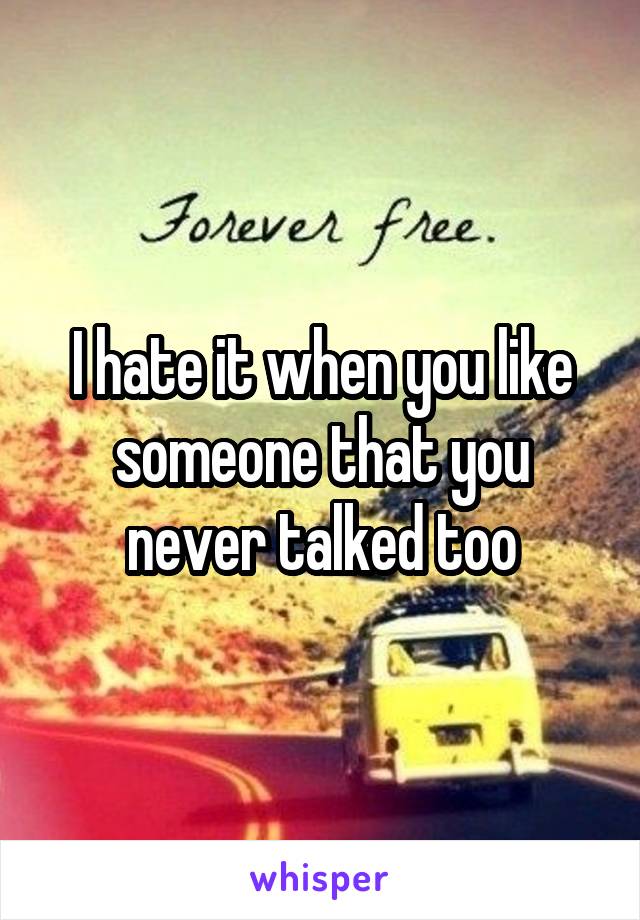 I hate it when you like someone that you never talked too