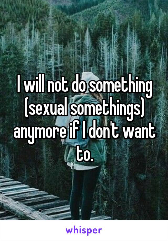 I will not do something (sexual somethings) anymore if I don't want to.
