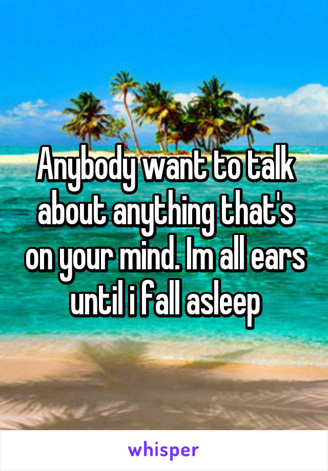 Anybody want to talk about anything that's on your mind. Im all ears until i fall asleep