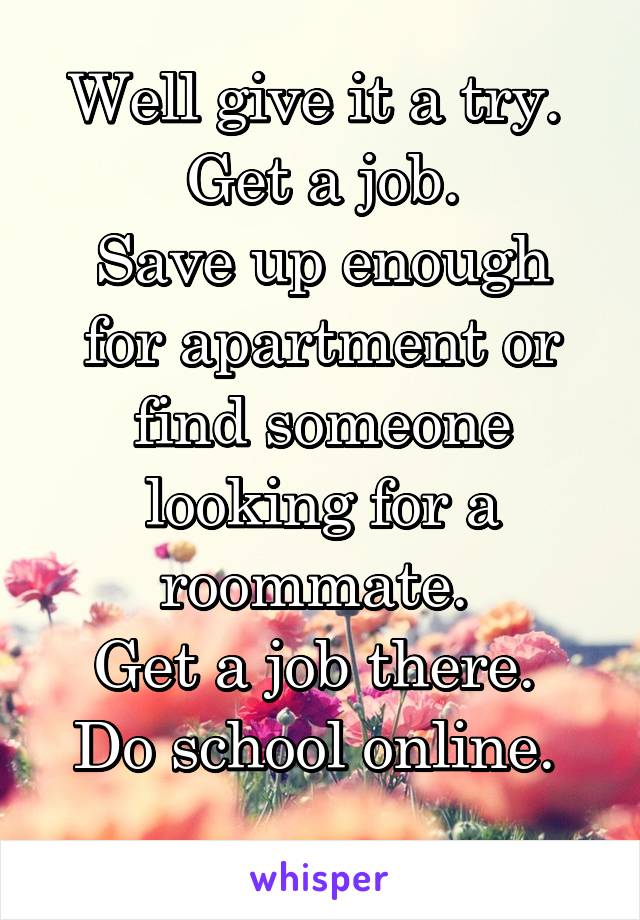 Well give it a try. 
Get a job.
Save up enough for apartment or find someone looking for a roommate. 
Get a job there. 
Do school online. 
