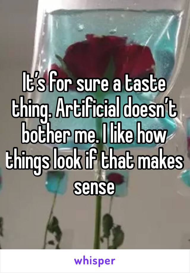 It’s for sure a taste thing. Artificial doesn’t bother me. I like how things look if that makes sense 