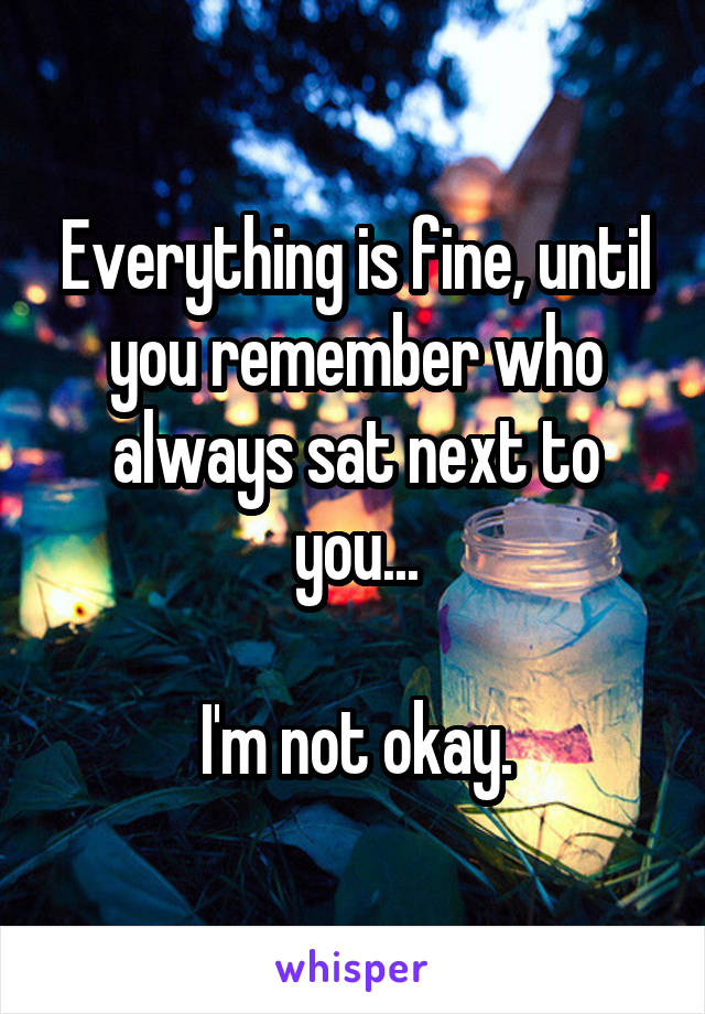 Everything is fine, until you remember who always sat next to you...

I'm not okay.