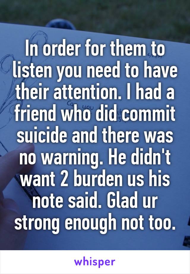 In order for them to listen you need to have their attention. I had a friend who did commit suicide and there was no warning. He didn't want 2 burden us his note said. Glad ur strong enough not too.
