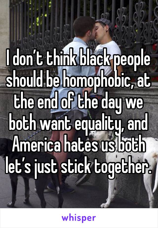 I don’t think black people should be homophobic, at the end of the day we both want equality, and America hates us both let’s just stick together.