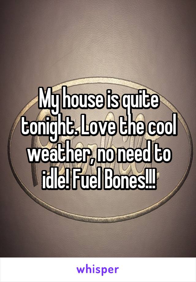 My house is quite tonight. Love the cool weather, no need to idle! Fuel Bones!!!