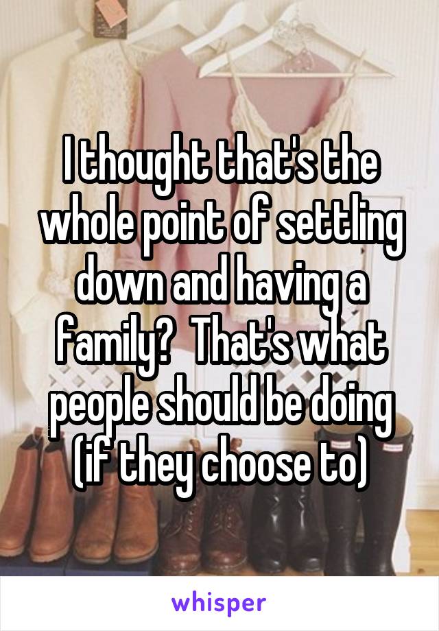 I thought that's the whole point of settling down and having a family?  That's what people should be doing (if they choose to)