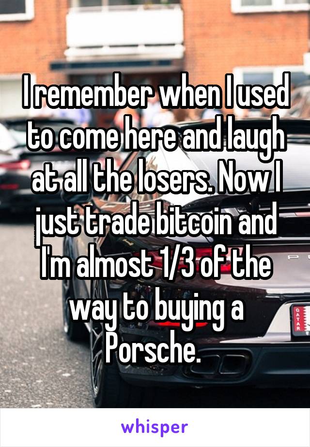 I remember when I used to come here and laugh at all the losers. Now I just trade bitcoin and I'm almost 1/3 of the way to buying a Porsche. 
