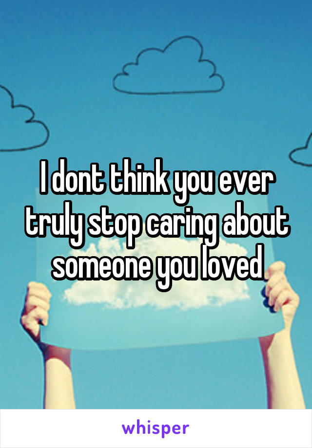 I dont think you ever truly stop caring about someone you loved