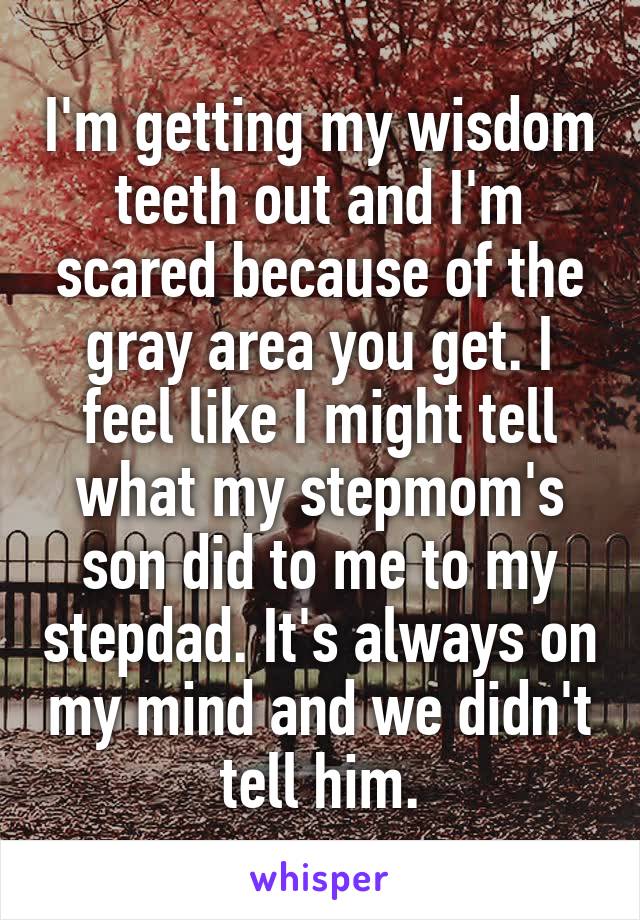 I'm getting my wisdom teeth out and I'm scared because of the gray area you get. I feel like I might tell what my stepmom's son did to me to my stepdad. It's always on my mind and we didn't tell him.