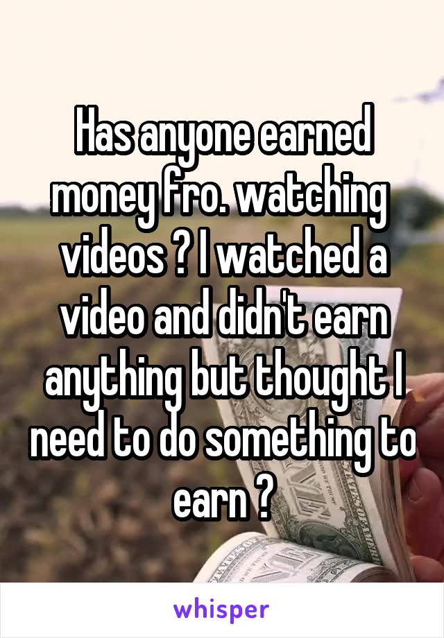 Has anyone earned money fro. watching  videos ? I watched a video and didn't earn anything but thought I need to do something to earn ?