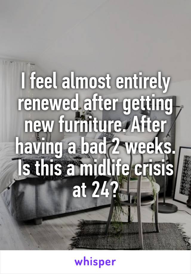 I feel almost entirely renewed after getting new furniture. After having a bad 2 weeks. Is this a midlife crisis at 24?