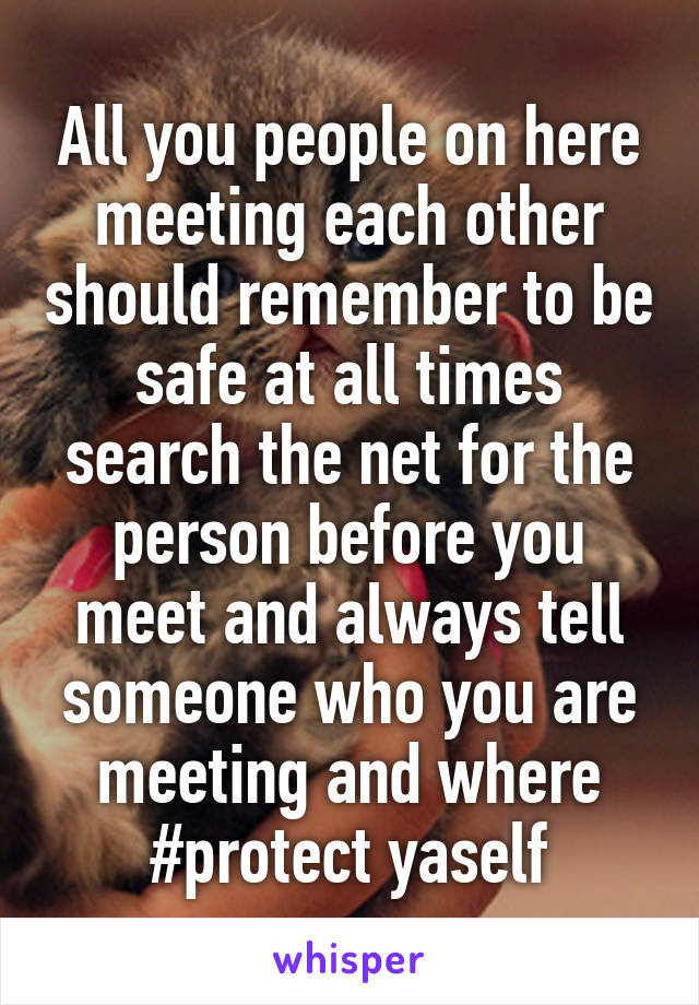 All you people on here meeting each other should remember to be safe at all times search the net for the person before you meet and always tell someone who you are meeting and where #protect yaself