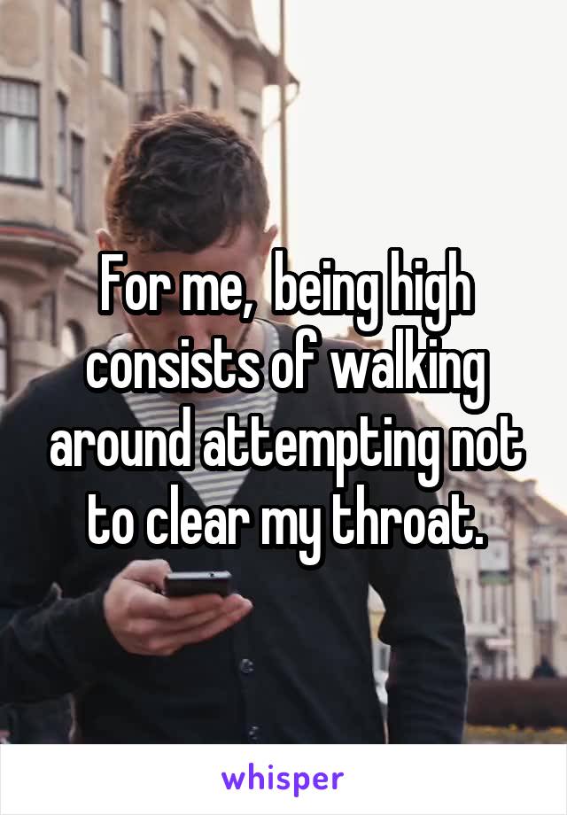 For me,  being high consists of walking around attempting not to clear my throat.