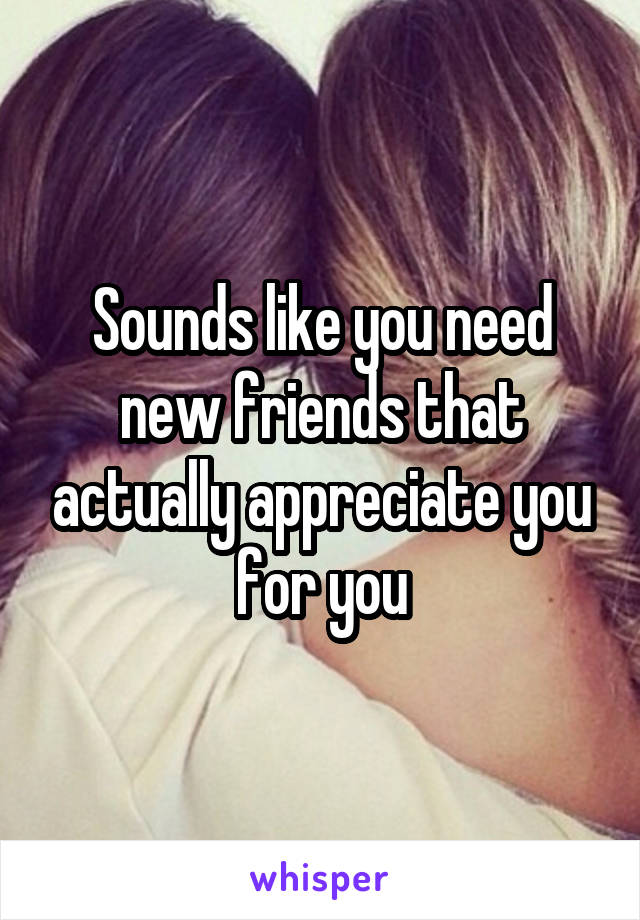 Sounds like you need new friends that actually appreciate you for you