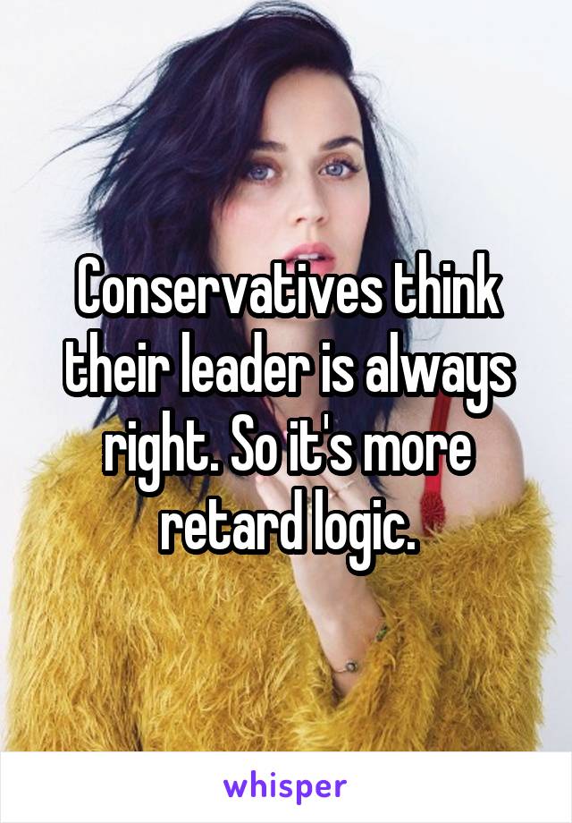 Conservatives think their leader is always right. So it's more retard logic.