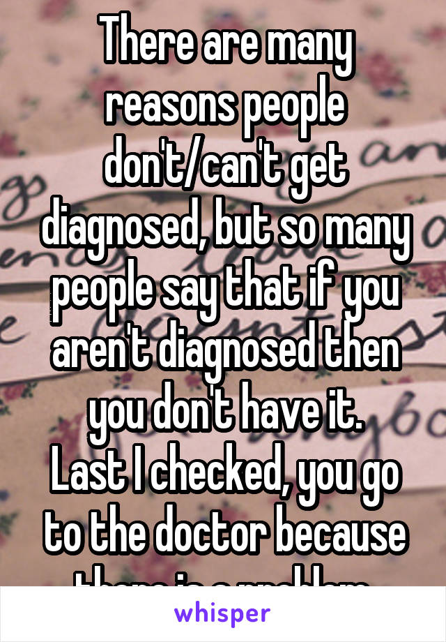 There are many reasons people don't/can't get diagnosed, but so many people say that if you aren't diagnosed then you don't have it.
Last I checked, you go to the doctor because there is a problem.