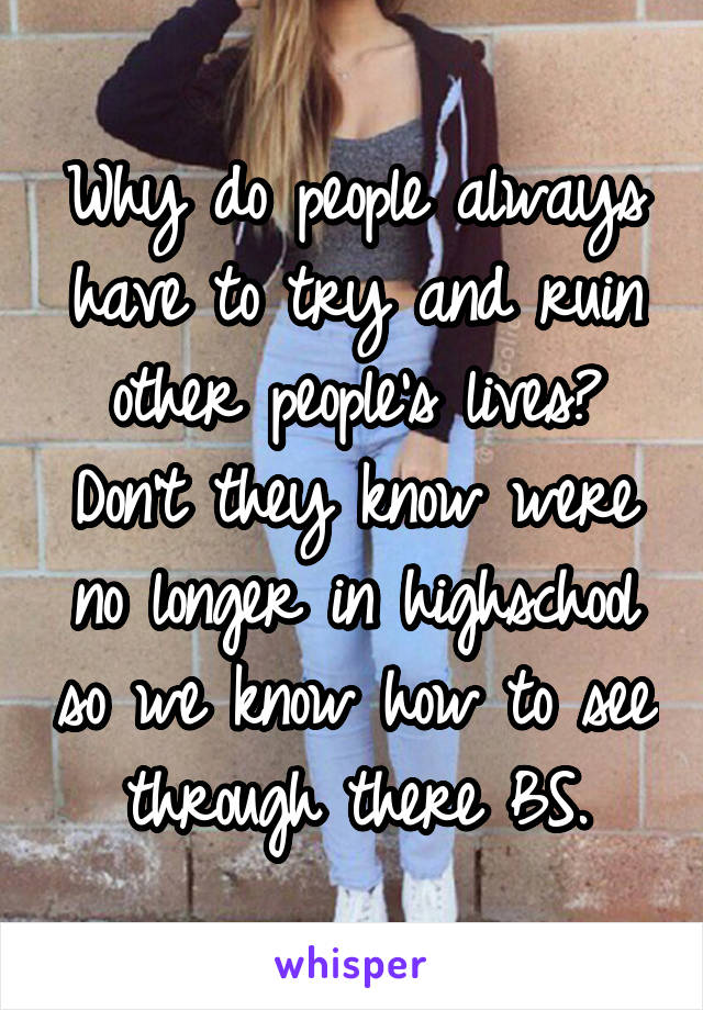 Why do people always have to try and ruin other people's lives? Don't they know were no longer in highschool so we know how to see through there BS.