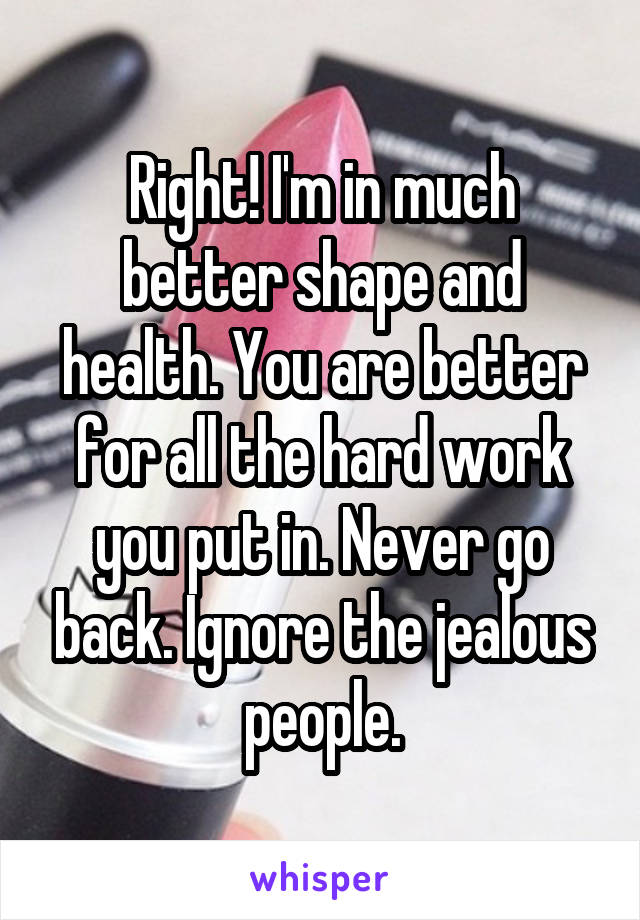 Right! I'm in much better shape and health. You are better for all the hard work you put in. Never go back. Ignore the jealous people.