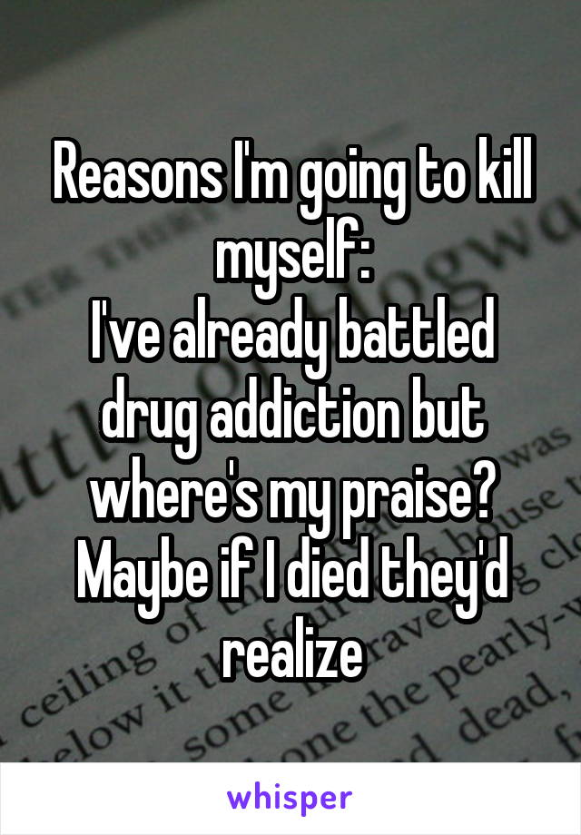 Reasons I'm going to kill myself:
I've already battled drug addiction but where's my praise? Maybe if I died they'd realize