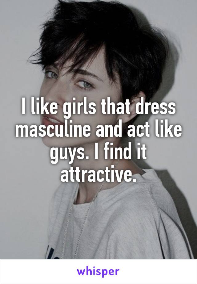 I like girls that dress masculine and act like guys. I find it attractive.