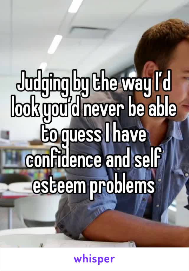 Judging by the way I’d look you’d never be able to guess I have confidence and self esteem problems 