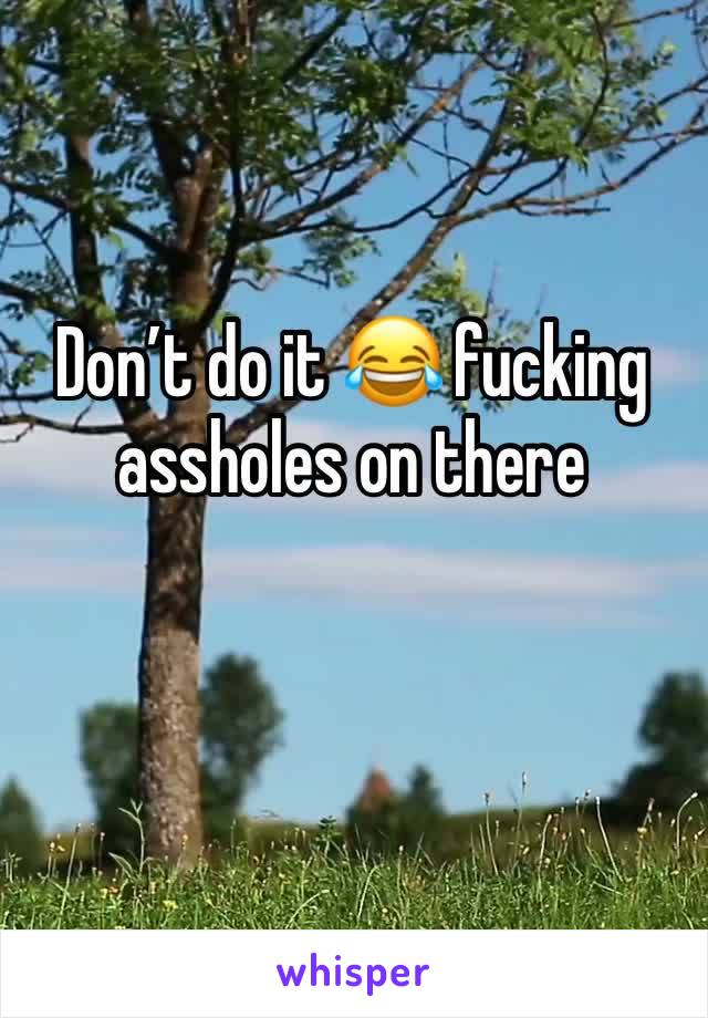 Don’t do it 😂 fucking assholes on there 