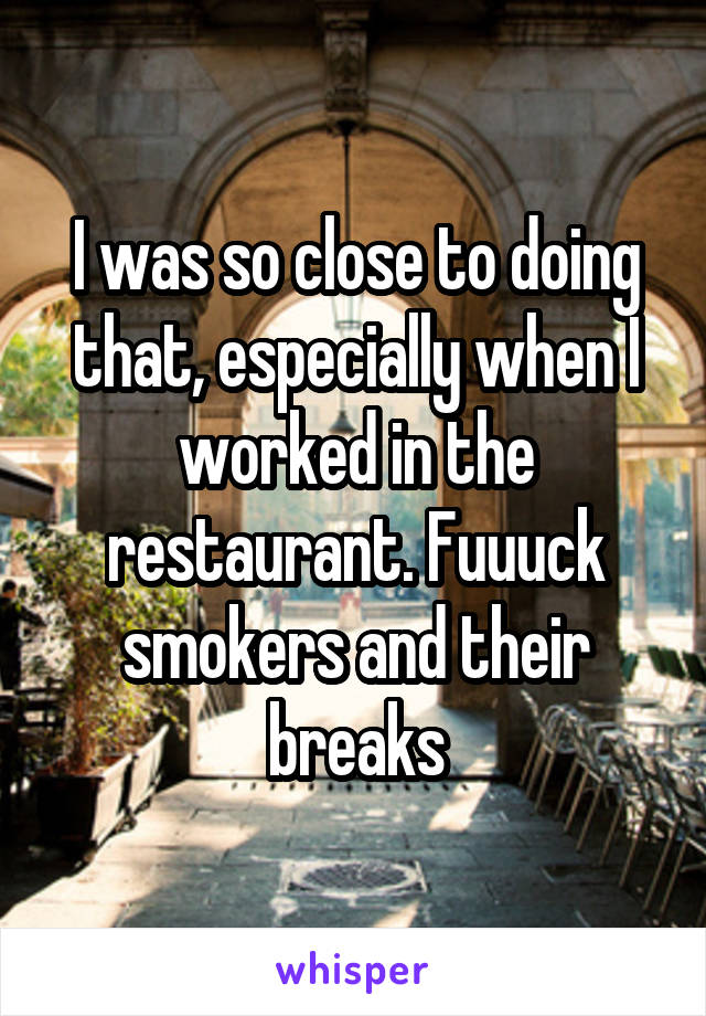 I was so close to doing that, especially when I worked in the restaurant. Fuuuck smokers and their breaks