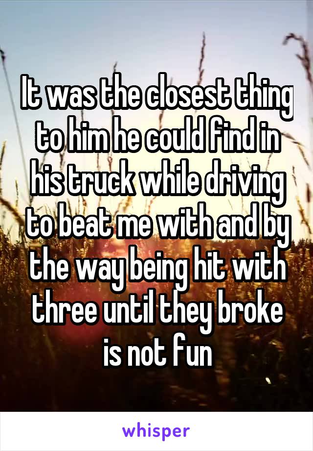 It was the closest thing to him he could find in his truck while driving to beat me with and by the way being hit with three until they broke is not fun