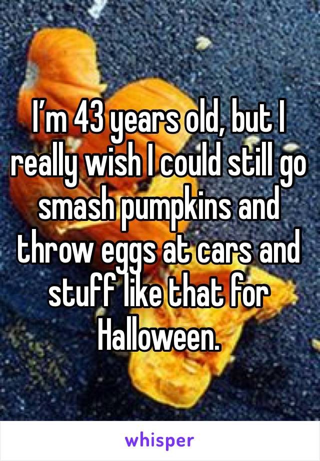 I’m 43 years old, but I really wish I could still go smash pumpkins and throw eggs at cars and stuff like that for Halloween. 